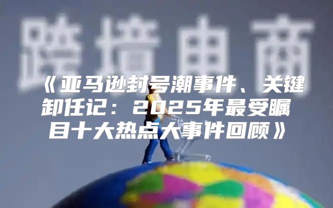 亚马逊封号潮事件、关键卸任记：2025年最受瞩目十大热点大事件回顾