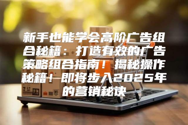 新手也能学会高阶广告组合秘籍：打造有效的广告策略组合指南！揭秘操作秘籍！即将步入2025年的营销秘诀