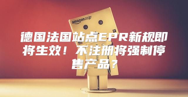 德国法国站点EPR新规即将生效！不注册将强制停售产品？