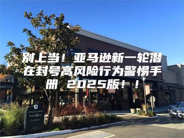 别上当！亚马逊新一轮潜在封号高风险行为警惕手册 2025版！！
