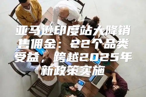 亚马逊印度站大降销售佣金：22个品类受益，跨越2025年新政策实施