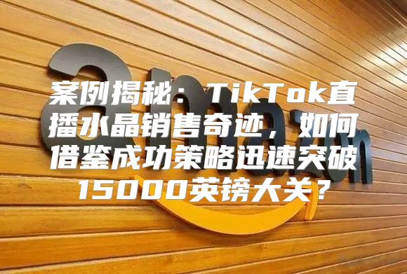 案例揭秘：TikTok直播水晶销售奇迹，如何借鉴成功策略迅速突破15000英镑大关？