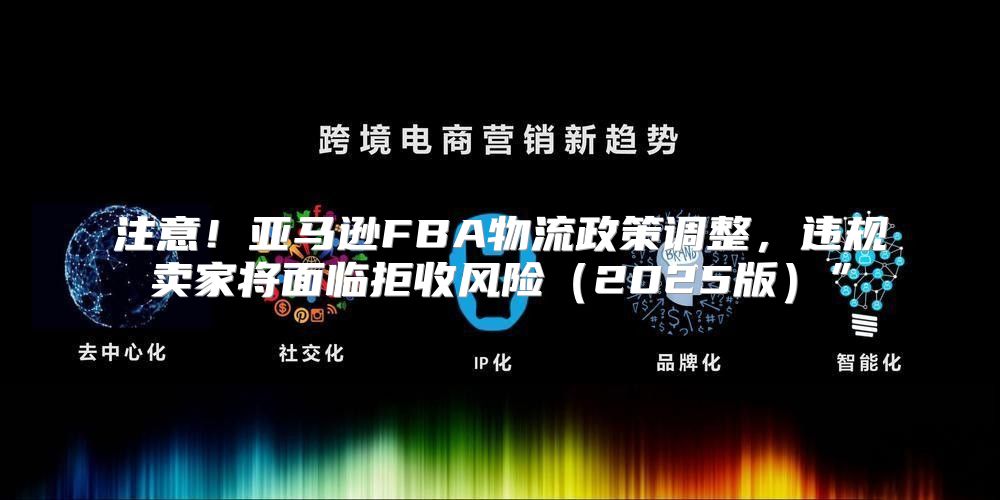 注意！亚马逊FBA物流政策调整，违规卖家将面临拒收风险2025版”