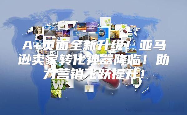 A+页面全新升级！亚马逊卖家转化神器降临！助力营销飞跃提升！