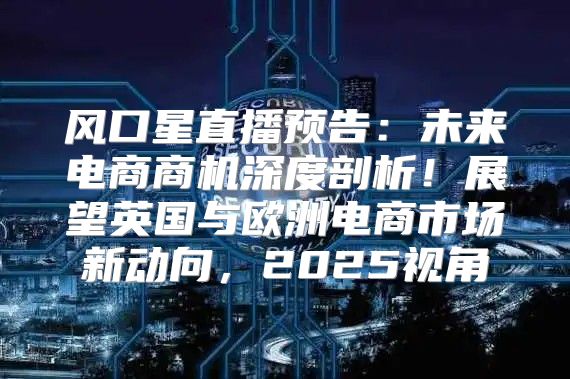 风口星直播预告：未来电商商机深度剖析！展望英国与欧洲电商市场新动向，2025视角