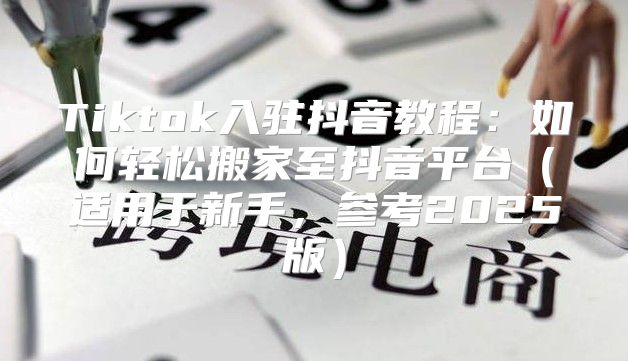 Tiktok入驻抖音教程：如何轻松搬家至抖音平台适用于新手，参考2025版