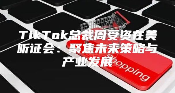 TikTok总裁周受资在美听证会：聚焦未来策略与产业发展