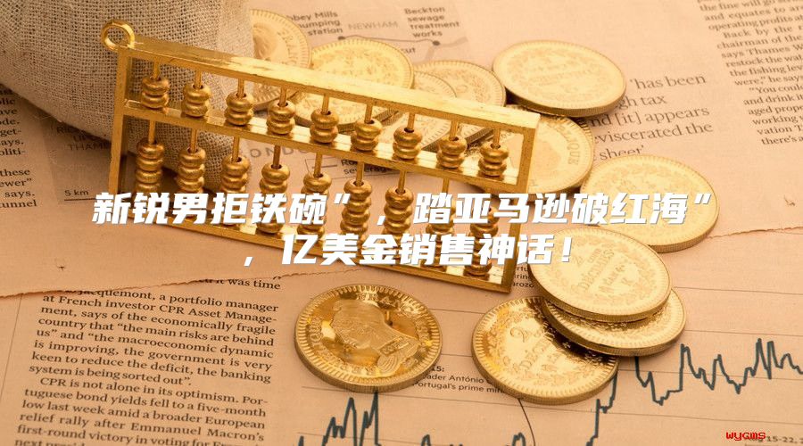 新锐男拒铁碗”，踏亚马逊破红海”，亿美金销售神话！