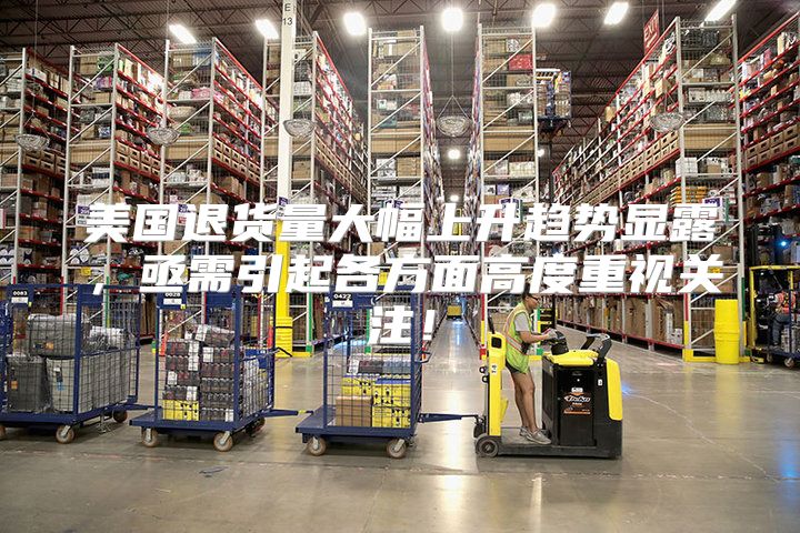 美国退货量大幅上升趋势显露，亟需引起各方面高度重视关注！