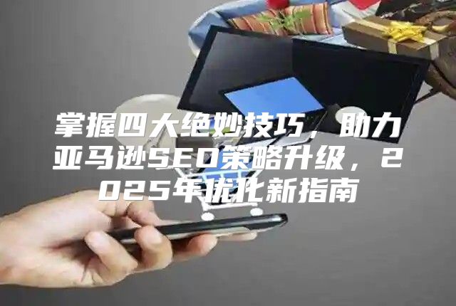 掌握四大绝妙技巧，助力亚马逊SEO策略升级，2025年优化新指南
