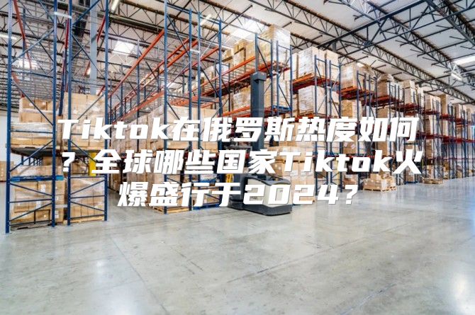 Tiktok在俄罗斯热度如何？全球哪些国家Tiktok火爆盛行于2025？