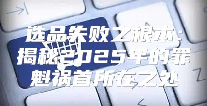 选品失败之根本：揭秘2025年的罪魁祸首所在之处