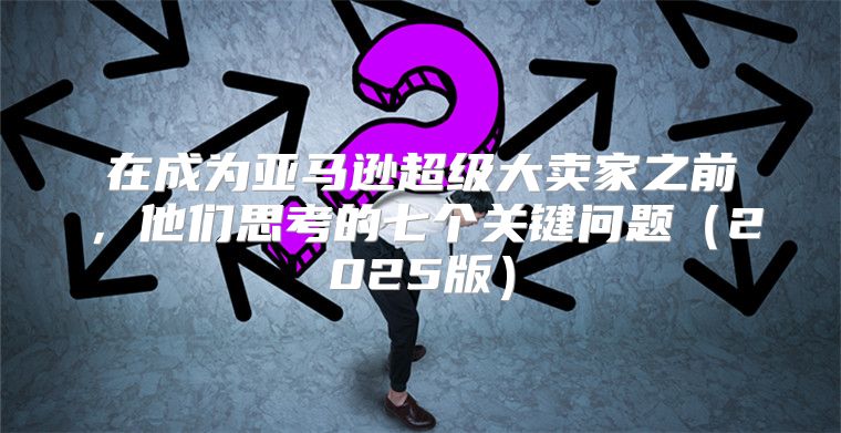 在成为亚马逊超级大卖家之前，他们思考的七个关键问题2025版