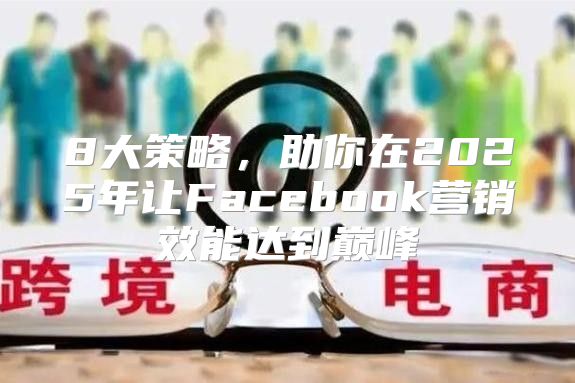 8大策略，助你在2025年让Facebook营销效能达到巅峰