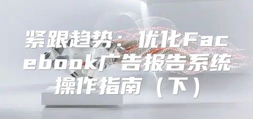 紧跟趋势：优化Facebook广告报告系统操作指南下