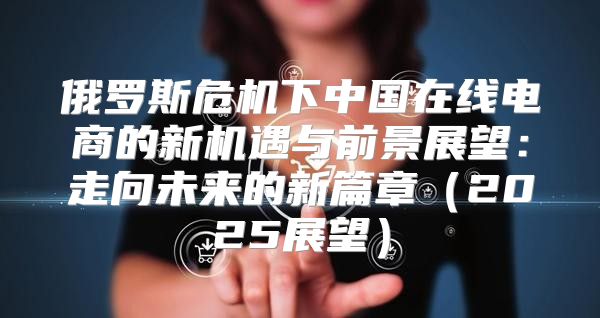 俄罗斯危机下中国在线电商的新机遇与前景展望：走向未来的新篇章2025展望