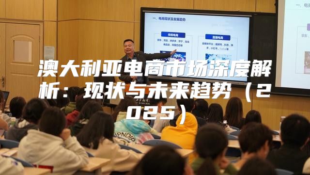 澳大利亚电商市场深度解析：现状与未来趋势2025