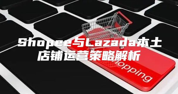 Shopee与Lazada本土店铺运营策略解析