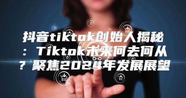 抖音tiktok创始人揭秘：Tiktok未来何去何从？聚焦2025年发展展望