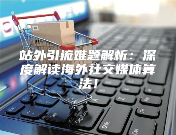站外引流难题解析：深度解读海外社交媒体算法！