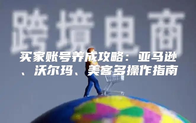 买家账号养成攻略：亚马逊、沃尔玛、美客多操作指南