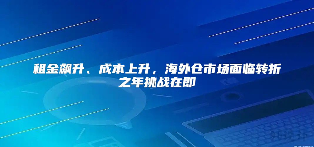 租金飙升、成本上升，海外仓市场面临转折之年挑战在即
