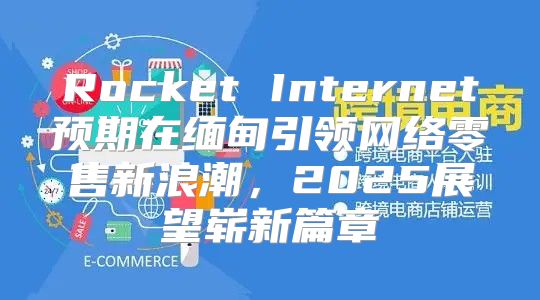 Rocket Internet预期在缅甸引领网络零售新浪潮，2025展望崭新篇章