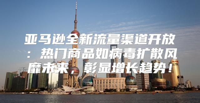 亚马逊全新流量渠道开放：热门商品如病毒扩散风靡未来，彰显增长趋势！