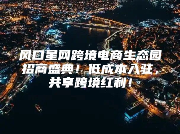 风口星网跨境电商生态园招商盛典！低成本入驻，共享跨境红利！