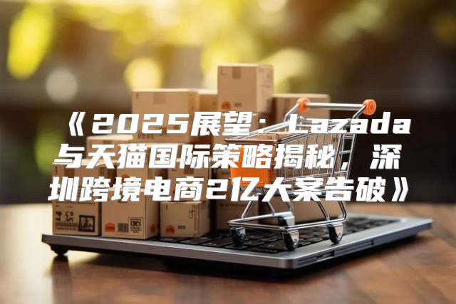 2025展望：Lazada与天猫国际策略揭秘，深圳跨境电商2亿大案告破