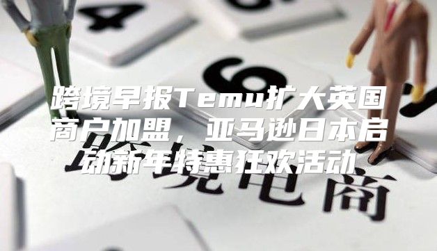 跨境早报Temu扩大英国商户加盟，亚马逊日本启动新年特惠狂欢活动