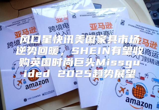 风口星快讯美国家具市场逆势回暖，SHEIN有望收购英国时尚巨头Missguided 2025趋势展望