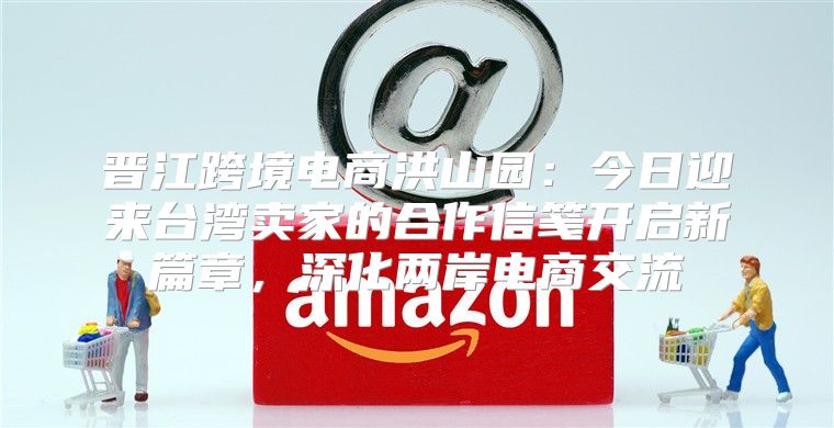 晋江跨境电商洪山园：今日迎来台湾卖家的合作信笺开启新篇章，深化两岸电商交流