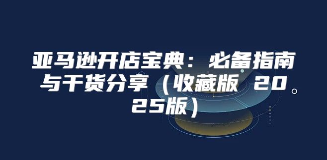 亚马逊开店宝典：必备指南与干货分享收藏版 2025版