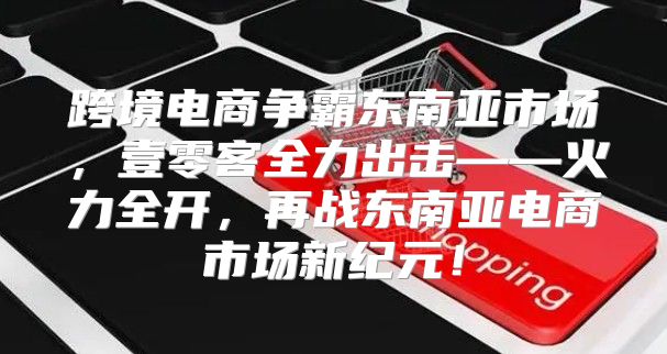 跨境电商争霸东南亚市场，壹零客全力出击——火力全开，再战东南亚电商市场新纪元！