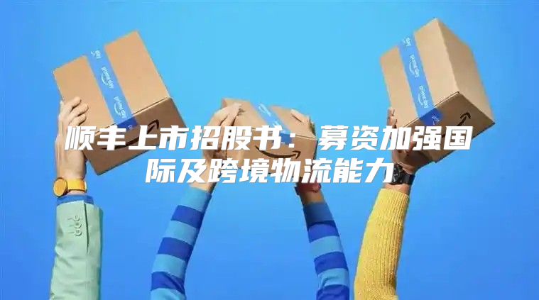 顺丰上市招股书：募资加强国际及跨境物流能力