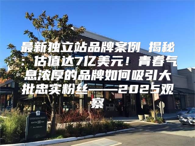 最新独立站品牌案例⑥揭秘：估值达7亿美元！青春气息浓厚的品牌如何吸引大批忠实粉丝——2025观察