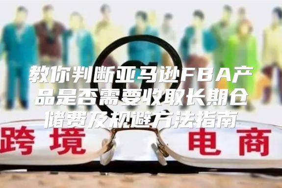 教你判断亚马逊FBA产品是否需要收取长期仓储费及规避方法指南