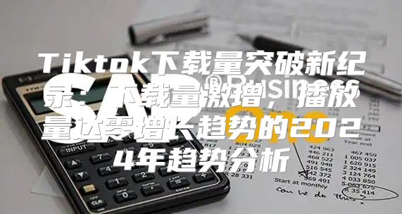 Tiktok下载量突破新纪录：下载量激增，播放量达零增长趋势的2025年趋势分析