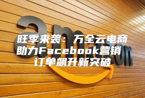 旺季来袭：万全云电商助力Facebook营销 订单飙升新突破