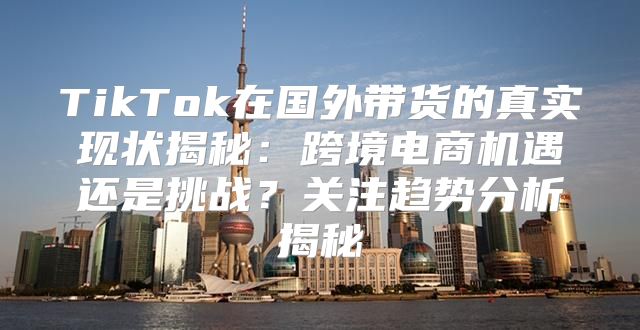 TikTok在国外带货的真实现状揭秘：跨境电商机遇还是挑战？关注趋势分析揭秘