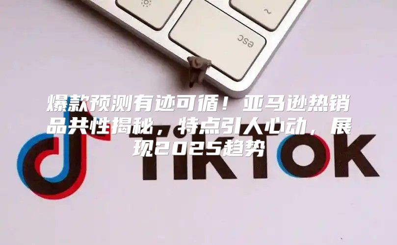 爆款预测有迹可循！亚马逊热销品共性揭秘，特点引人心动，展现2025趋势