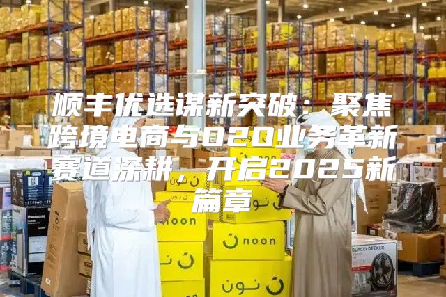 顺丰优选谋新突破：聚焦跨境电商与O2O业务革新赛道深耕，开启2025新篇章