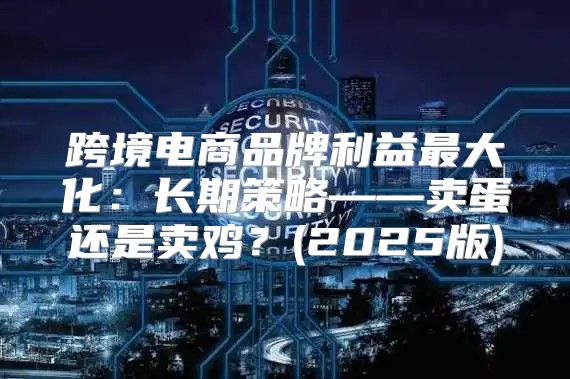 跨境电商品牌利益最大化：长期策略——卖蛋还是卖鸡？(2025版)