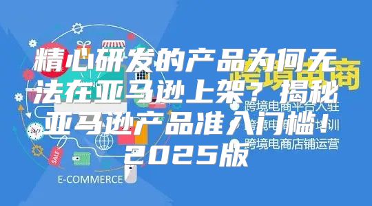 精心研发的产品为何无法在亚马逊上架？揭秘亚马逊产品准入门槛！2025版
