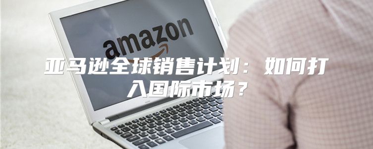 亚马逊全球销售计划：如何打入国际市场？