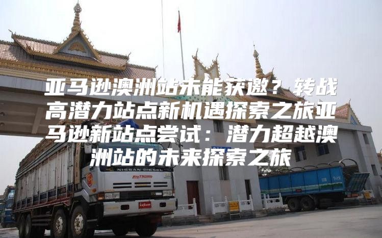 亚马逊澳洲站未能获邀？转战高潜力站点新机遇探索之旅亚马逊新站点尝试：潜力超越澳洲站的未来探索之旅
