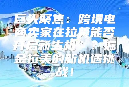 巨头聚焦：跨境电商卖家在拉美能否开启新生机”？掘金拉美的新机遇挑战！