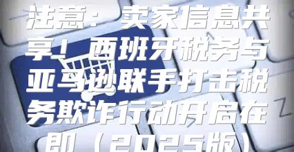 注意：卖家信息共享！西班牙税务与亚马逊联手打击税务欺诈行动开启在即2025版