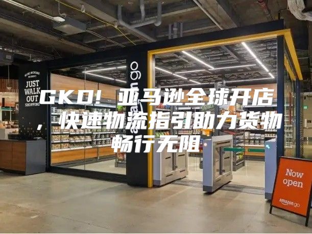 GKD! 亚马逊全球开店，快速物流指引助力货物畅行无阻